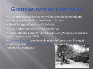 O esforço realista de Coubert vinha secundado por alguns escritores que defendiam igual ponto de vista; Henri Murger ( Cenas da vida Boêmia ) Jules Rudson ( pseudônimo: Champfleury ); Louis Edmond Duranty ( discípulo de Champfleury que funda uma revista de combate em 1856 ); Gustave Flaubert  é o nome de maior influencia em Portugal  com o romance  Madame Bovary - 1857   ( ataque à hipocrisia romântica e burguesa ) ;  
