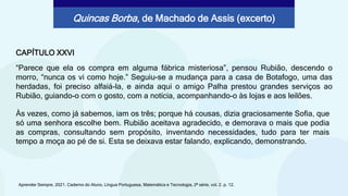 CAPÍTULO XXVI
“Parece que ela os compra em alguma fábrica misteriosa”, pensou Rubião, descendo o
morro, “nunca os vi como hoje.” Seguiu-se a mudança para a casa de Botafogo, uma das
herdadas, foi preciso alfaiá-la, e ainda aqui o amigo Palha prestou grandes serviços ao
Rubião, guiando-o com o gosto, com a notícia, acompanhando-o às lojas e aos leilões.
Aprender Sempre, 2021. Caderno do Aluno, Língua Portuguesa, Matemática e Tecnologia, 2ª série, vol. 2. p. 12.
Quincas Borba, de Machado de Assis (excerto)
Às vezes, como já sabemos, iam os três; porque há cousas, dizia graciosamente Sofia, que
só uma senhora escolhe bem. Rubião aceitava agradecido, e demorava o mais que podia
as compras, consultando sem propósito, inventando necessidades, tudo para ter mais
tempo a moça ao pé de si. Esta se deixava estar falando, explicando, demonstrando.
 