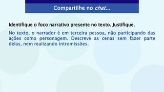 Compartilhe no chat...
Identifique o foco narrativo presente no texto. Justifique.
No texto, o narrador é em terceira pessoa, não participando das
ações como personagem. Descreve as cenas sem fazer parte
delas, nem realizando intromissões.
 