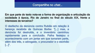 O desfecho da denúncia contra Rubião em relação à
herança recebida de Quincas Borba: “[...] mas, a
denúncia foi destruída, e o inventário caminhou
rapidamente para a conclusão. Palha festejou o
acontecimento com um jantar em que tomaram parte,
além dos três, o advogado, o procurador e o escrivão
[...]”.
Em que parte do texto nota-se a forma de organização e articulação da
sociedade à época, Rio de Janeiro no final do século XIX, frente a
interesses de terceiros?
Compartilhe no chat...
 