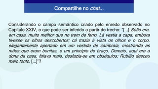 Considerando o campo semântico criado pelo enredo observado no
Capítulo XXIV, o que pode ser inferido a partir do trecho: “[...] Sofia era,
em casa, muito melhor que no trem de ferro. Lá vestia a capa, embora
tivesse os olhos descobertos; cá trazia à vista os olhos e o corpo,
elegantemente apertado em um vestido de cambraia, mostrando as
mãos que eram bonitas, e um princípio de braço. Demais, aqui era a
dona da casa, falava mais, desfazia-se em obséquios; Rubião desceu
meio tonto. [...]”?
Compartilhe no chat...
 