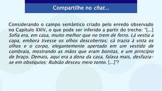 Compartilhe no chat...
Considerando o campo semântico criado pelo enredo observado
no Capítulo XXIV, o que pode ser inferido a partir do trecho: “[...]
Sofia era, em casa, muito melhor que no trem de ferro. Lá vestia a
capa, embora tivesse os olhos descobertos; cá trazia à vista os
olhos e o corpo, elegantemente apertado em um vestido de
cambraia, mostrando as mãos que eram bonitas, e um princípio
de braço. Demais, aqui era a dona da casa, falava mais, desfazia-
se em obséquios; Rubião desceu meio tonto. [...]”?
 