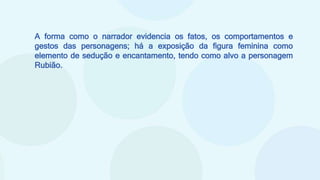 A forma como o narrador evidencia os fatos, os comportamentos e
gestos das personagens; há a exposição da figura feminina como
elemento de sedução e encantamento, tendo como alvo a personagem
Rubião.
 