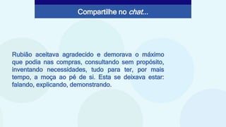 Rubião aceitava agradecido e demorava o máximo
que podia nas compras, consultando sem propósito,
inventando necessidades, tudo para ter, por mais
tempo, a moça ao pé de si. Esta se deixava estar:
falando, explicando, demonstrando.
Compartilhe no chat...
 