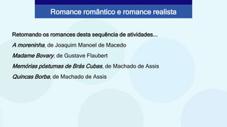Retomando os romances desta sequência de atividades...
A moreninha, de Joaquim Manoel de Macedo
Madame Bovary, de Gustave Flaubert
Memórias póstumas de Brás Cubas, de Machado de Assis
Quincas Borba, de Machado de Assis
Romance romântico e romance realista
 