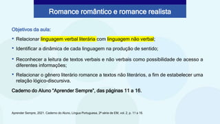 Objetivos da aula:
• Relacionar linguagem verbal literária com linguagem não verbal;
• Identificar a dinâmica de cada linguagem na produção de sentido;
Aprender Sempre, 2021. Caderno do Aluno, Língua Portuguesa, 2ª série de EM, vol. 2, p. 11 a 16.
Romance romântico e romance realista
• Reconhecer a leitura de textos verbais e não verbais como possibilidade de acesso a
diferentes informações;
• Relacionar o gênero literário romance a textos não literários, a fim de estabelecer uma
relação lógico-discursiva.
Caderno do Aluno “Aprender Sempre”, das páginas 11 a 16.
 