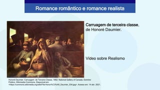 Carruagem de terceira classe,
de Honoré Daumier.
Vídeo sobre Realismo
Honoré Daumier. Carruagem de Terceira Classe, 1862. National Gallery of Canada. Domínio
Público. Wikimedia Commons. Disponível em:
<https://commons.wikimedia.org/wiki/File:Honor%C3%A9_Daumier_034.jpg>. Acesso em: 14 abr. 2021.
Romance romântico e romance realista
 