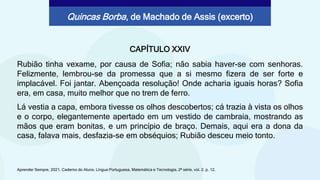 CAPÍTULO XXIV
Rubião tinha vexame, por causa de Sofia; não sabia haver-se com senhoras.
Felizmente, lembrou-se da promessa que a si mesmo fizera de ser forte e
implacável. Foi jantar. Abençoada resolução! Onde acharia iguais horas? Sofia
era, em casa, muito melhor que no trem de ferro.
Aprender Sempre, 2021. Caderno do Aluno, Língua Portuguesa, Matemática e Tecnologia, 2ª série, vol. 2. p. 12.
Quincas Borba, de Machado de Assis (excerto)
Lá vestia a capa, embora tivesse os olhos descobertos; cá trazia à vista os olhos
e o corpo, elegantemente apertado em um vestido de cambraia, mostrando as
mãos que eram bonitas, e um princípio de braço. Demais, aqui era a dona da
casa, falava mais, desfazia-se em obséquios; Rubião desceu meio tonto.
 