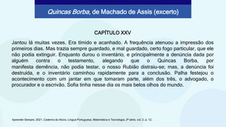 CAPÍTULO XXV
Jantou lá muitas vezes. Era tímido e acanhado. A frequência atenuou a impressão dos
primeiros dias. Mas trazia sempre guardado, e mal guardado, certo fogo particular, que ele
não podia extinguir. Enquanto durou o inventário, e principalmente a denúncia dada por
alguém contra o testamento, alegando que o Quincas Borba, por
Aprender Sempre, 2021. Caderno do Aluno, Língua Portuguesa, Matemática e Tecnologia, 2ª série, vol. 2. p. 12.
Quincas Borba, de Machado de Assis (excerto)
manifesta demência, não podia testar, o nosso Rubião distraiu-se; mas, a denúncia foi
destruída, e o inventário caminhou rapidamente para a conclusão. Palha festejou o
acontecimento com um jantar em que tomaram parte, além dos três, o advogado, o
procurador e o escrivão. Sofia tinha nesse dia os mais belos olhos do mundo.
 