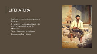 LITERATURA 
• Realismo se manifestou em prosa na 
literatura 
• O romance - social, psicológico e de 
tese - é a principal forma de 
expressão. 
• Temas: Racismo e sexualidade 
• Linguagem clara e direta. 
 