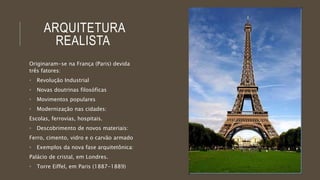 ARQUITETURA 
REALISTA 
Originaram-se na França (Paris) devida 
três fatores: 
• Revolução Industrial 
• Novas doutrinas filosóficas 
• Movimentos populares 
• Modernização nas cidades: 
Escolas, ferrovias, hospitais. 
• Descobrimento de novos materiais: 
Ferro, cimento, vidro e o carvão armado 
• Exemplos da nova fase arquitetônica: 
Palácio de cristal, em Londres. 
• Torre Eiffel, em Paris (1887-1889) 
 