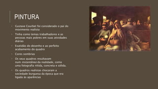 PINTURA 
• Gustave Courbet foi considerado o pai do 
movimento realista 
• Tinha como temas trabalhadores e as 
pessoas mais pobres em suas atividades 
diárias 
• Exatidão do desenho e ao perfeito 
acabamento do quadro 
• Cores sombrias 
• Os seus quadros resultavam 
num instantâneo da realidade, como 
uma fotografia nítida, concreta e sólida. 
• Os quadros realistas chocaram a 
sociedade burguesa da época que era 
ligada às aparências 
 