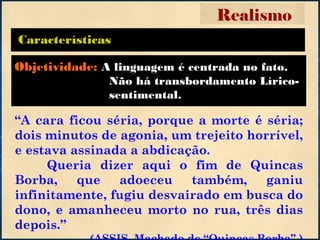 Características
“A cara ficou séria, porque a morte é séria;
dois minutos de agonia, um trejeito horrível,
e estava assinada a abdicação.
Queria dizer aqui o fim de Quincas
Borba, que adoeceu também, ganiu
infinitamente, fugiu desvairado em busca do
dono, e amanheceu morto no rua, três dias
depois.”
Realismo
Objetividade: A linguagem é centrada no fato.
Não há transbordamento Lírico-
sentimental.
 