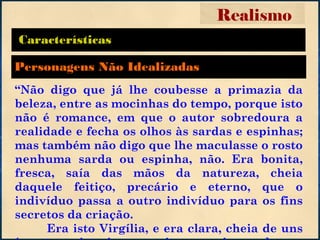 Características
“Não digo que já lhe coubesse a primazia da
beleza, entre as mocinhas do tempo, porque isto
não é romance, em que o autor sobredoura a
realidade e fecha os olhos às sardas e espinhas;
mas também não digo que lhe maculasse o rosto
nenhuma sarda ou espinha, não. Era bonita,
fresca, saía das mãos da natureza, cheia
daquele feitiço, precário e eterno, que o
indivíduo passa a outro indivíduo para os fins
secretos da criação.
Era isto Virgília, e era clara, cheia de uns
Realismo
Personagens Não Idealizadas
 