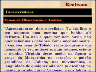 Características
“Apresentam-se dois novelistas. Tu dás-lhes o
teu assunto: uma menina que habita ali
defronte. Um não a quer ver nem ouvir; não
quer saber mais detalhes. Toma imediatamente
a sua boa pena de Toledo, recorda durante um
momento os seu autores e, num relance, cria-te
a menina Virgínia deste modo: na figura a
graça da Margarida; no coração, a paixão
grandiosa de Julieta, nos movimentos, a
languidade de qualquer odalisca (à escolha); na
mente, a prudência de Salomão, e nos lábios, a
Realismo
Senso de Observação e Análise
 