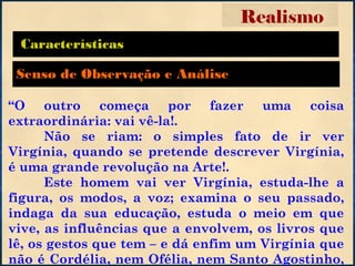 Características
“O outro começa por fazer uma coisa
extraordinária: vai vê-la!.
Não se riam: o simples fato de ir ver
Virgínia, quando se pretende descrever Virgínia,
é uma grande revolução na Arte!.
Este homem vai ver Virgínia, estuda-lhe a
figura, os modos, a voz; examina o seu passado,
indaga da sua educação, estuda o meio em que
vive, as influências que a envolvem, os livros que
lê, os gestos que tem – e dá enfim um Virgínia que
não é Cordélia, nem Ofélia, nem Santo Agostinho,
Realismo
Senso de Observação e Análise
 