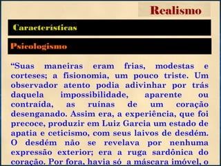 Características
“Suas maneiras eram frias, modestas e
corteses; a fisionomia, um pouco triste. Um
observador atento podia adivinhar por trás
daquela impossibilidade, aparente ou
contraída, as ruínas de um coração
desenganado. Assim era, a experiência, que foi
precoce, produzir em Luiz Garcia um estado de
apatia e ceticismo, com seus laivos de desdém.
O desdém não se revelava por nenhuma
expressão exterior; era a ruga sardônica do
coração. Por fora, havia só a máscara imóvel, o
Realismo
Psicologismo
 
