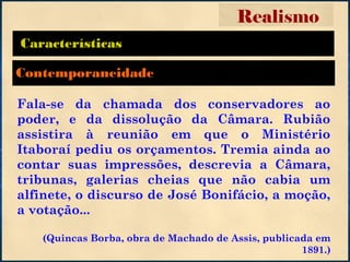 Características
Fala-se da chamada dos conservadores ao
poder, e da dissolução da Câmara. Rubião
assistira à reunião em que o Ministério
Itaboraí pediu os orçamentos. Tremia ainda ao
contar suas impressões, descrevia a Câmara,
tribunas, galerias cheias que não cabia um
alfinete, o discurso de José Bonifácio, a moção,
a votação...
(Quincas Borba, obra de Machado de Assis, publicada em
1891.)
Realismo
Contemporaneidade
 