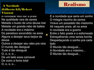 Realismo
A novidade veio dar à praia
Na qualidade rara de sereia
Metade o busto de uma deusa maia
Metade um grande rabo de baleia
A novidade era o máximo
Do paradoxo escondido na areia
Alguns a desejar seus beijos de
deusa
Outros a desejar seu rabo pra ceia
O mundo tão desigual
Tudo é tão desigual
O, o, o, o...
De um lado esse carnaval
De outro a fome total
O, o, o, o...
E a novidade que seria um sonho
O milagre risonho da sereia
Virava um pesadelo tão medonho
Ali naquela praia, ali na areia
A novidade era a guerra
Entre o feliz poeta e o esfomeado
Estraçalhando uma sereia bonita
Despedaçando o sonho pra cada
lado
Ô Mundo tão desigual...
A Novidade era o máximo...
Ô Mundo tão desigual...
A Novidade
(Gilberto Gil/Hebert
Vianna)
 