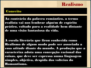Conceito
Realismo
Ao contrário da palavra romântico, o termo
realista vai nos lembrar alguém de espírito
prático, voltado para a realidade bem distante
de uma visão fantasiosa da vida.
A escola literária que ficou conhecida como
Realismo de algum modo pode ser associada a
essa atitude diante do mundo. A produção que a
caracteriza adota uma concepção racional das
coisas, que deve ser expressa numa linguagem
simples, objetiva, despida dos volteios do
Romantismo.
 