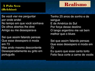 Realismo
Se você vier me perguntar
por onde andei
No tempo em que você sonhava
De olhos abertos lhe direi
Amigo eu me desesperava
Sei que assim falando pensas
Que esse desespero é moda
em 73
Mas ando mesmo descontente
Desesperadamente eu grito em
português
Tenho 25 anos de sonho e de
sangue
E de América do Sul
Por força desse destino
O tango argentino me vai bem
melhor que o blues
Sei que assim falando pensas
Que esse desespero é moda em
73
Eu quero que esse canto torto
Feito faca corte a carne de vocês
À Palo Seco
(Belchior)
 