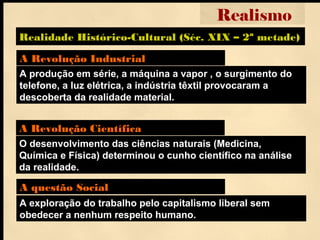 A produção em série, a máquina a vapor , o surgimento do
telefone, a luz elétrica, a indústria têxtil provocaram a
descoberta da realidade material.
A Revolução Industrial
A exploração do trabalho pelo capitalismo liberal sem
obedecer a nenhum respeito humano.
A questão Social
Realidade Histórico-Cultural (Séc. XIX – 2ª metade)
Realismo
O desenvolvimento das ciências naturais (Medicina,
Química e Física) determinou o cunho científico na análise
da realidade.
A Revolução Científica
 