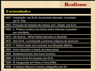 1857 - Instalação, nos EUA, do primeiro elevador, inventado
por E. Otis.
Curiosidades
Realismo
1858 - Produção da máquina de costura, por I. Singer, nos EUA.
1865 - L. Pasteur publica sua teoria sobre doenças causadas
por micróbios.
1870 - Na Suécia , Alfred Nobel descobre a dinamite.
1872 - Nos EUA , é produzida a primeira máquina de escrever.
1879 - T. Edison testa com sucesso sua lâmpada elétrica.
1882 - Koch descobre o bacilo da tuberculose.
1884 - Estabelecimento dos fusos horários.
1886 - A Coca-Cola foi lançada nos EUA.
1889 - É inaugurada em Paris a Torre Eiffel.
1896 - O italiano Marconi inventa a telegrafia sem fio.
 