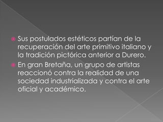 Sus postulados estéticos partían de la recuperación del arte primitivo italiano y la tradición pictórica anterior a Durero.En gran Bretaña, un grupo de artistas reaccionó contra la realidad de una sociedad industrializada y contra el arte oficial y académico.