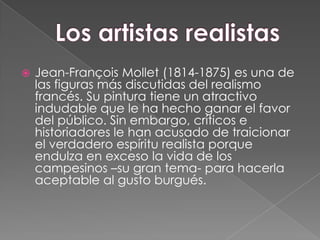 Los artistas realistasJean-François Mollet (1814-1875) es una de las figuras más discutidas del realismo francés. Su pintura tiene un atractivo indudable que le ha hecho ganar el favor del público. Sin embargo, críticos e historiadores le han acusado de traicionar el verdadero espíritu realista porque endulza en exceso la vida de los campesinos –su gran tema- para hacerla aceptable al gusto burgués. 