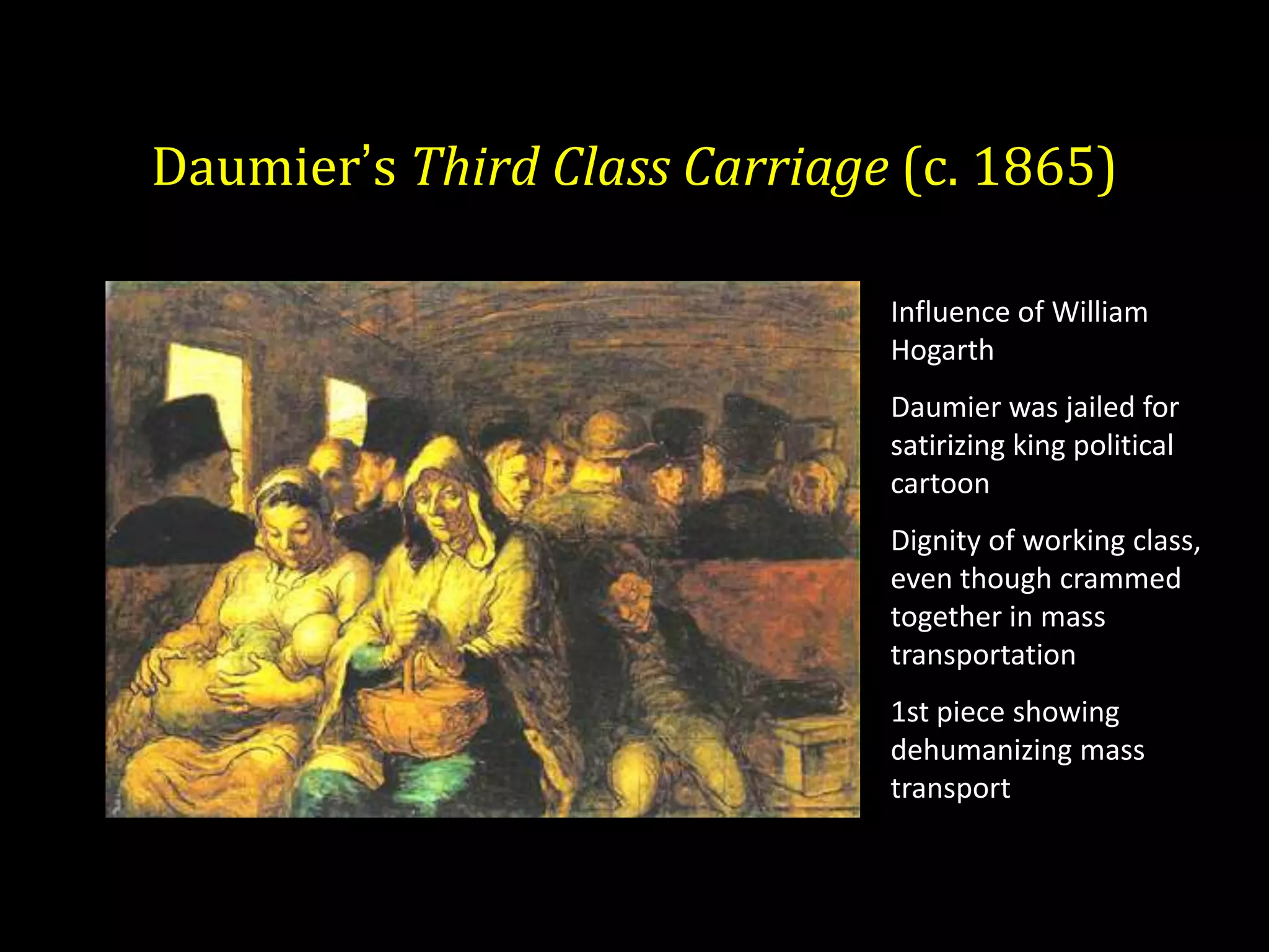 Daumier’s Third Class Carriage (c. 1865)

                              Influence of William
                              Hogarth
                              Daumier was jailed for
                              satirizing king political
                              cartoon
                              Dignity of working class,
                              even though crammed
                              together in mass
                              transportation
                              1st piece showing
                              dehumanizing mass
                              transport
 
