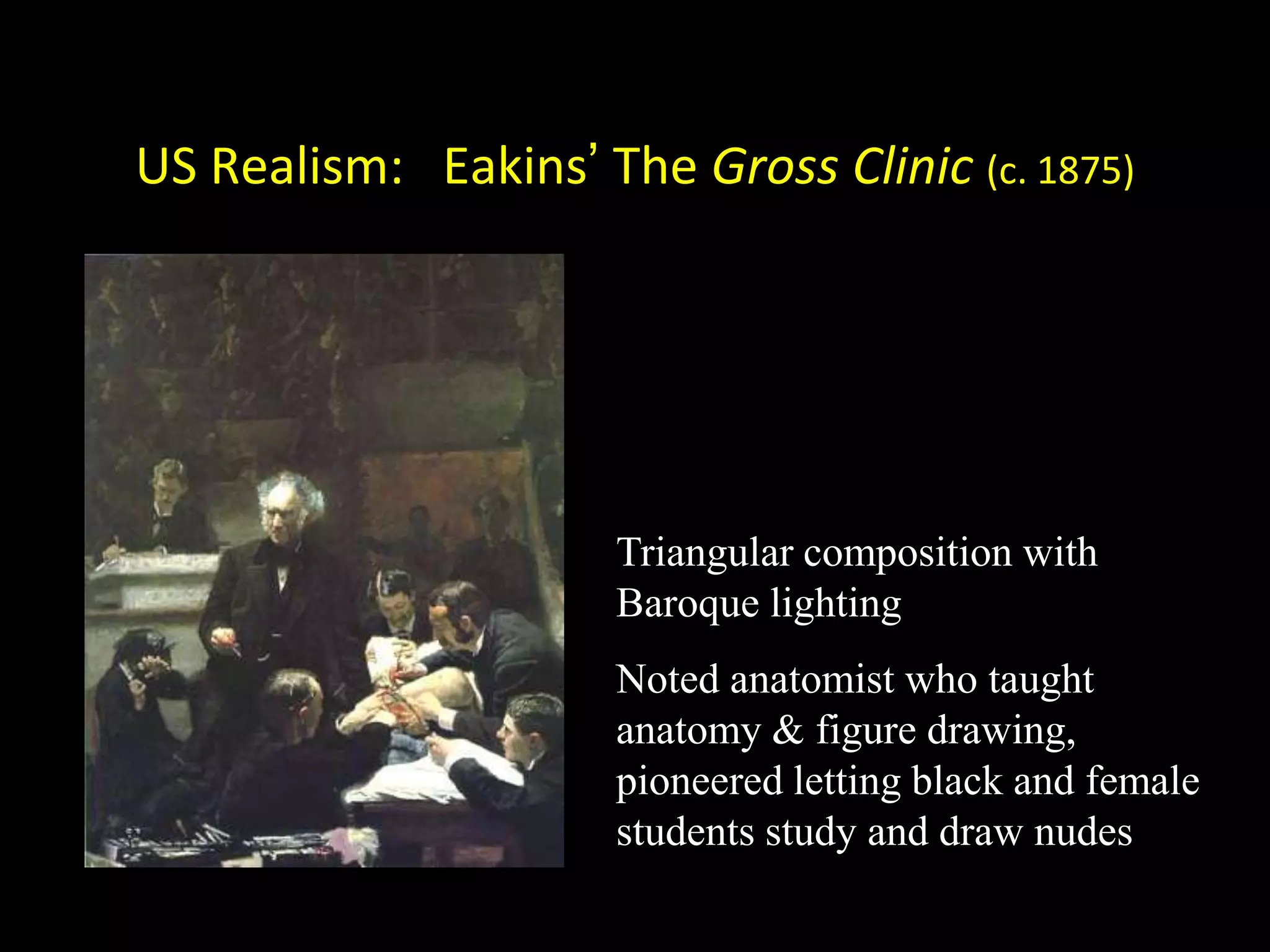 US Realism: Eakins’ The Gross Clinic (c. 1875)




                      Triangular composition with
                      Baroque lighting
                      Noted anatomist who taught
                      anatomy & figure drawing,
                      pioneered letting black and female
                      students study and draw nudes
 