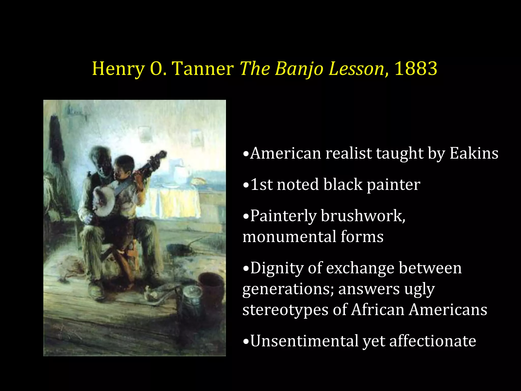 Henry O. Tanner The Banjo Lesson, 1883



                •American realist taught by Eakins
                •1st noted black painter
                •Painterly brushwork,
                monumental forms
                •Dignity of exchange between
                generations; answers ugly
                stereotypes of African Americans
                •Unsentimental yet affectionate
 