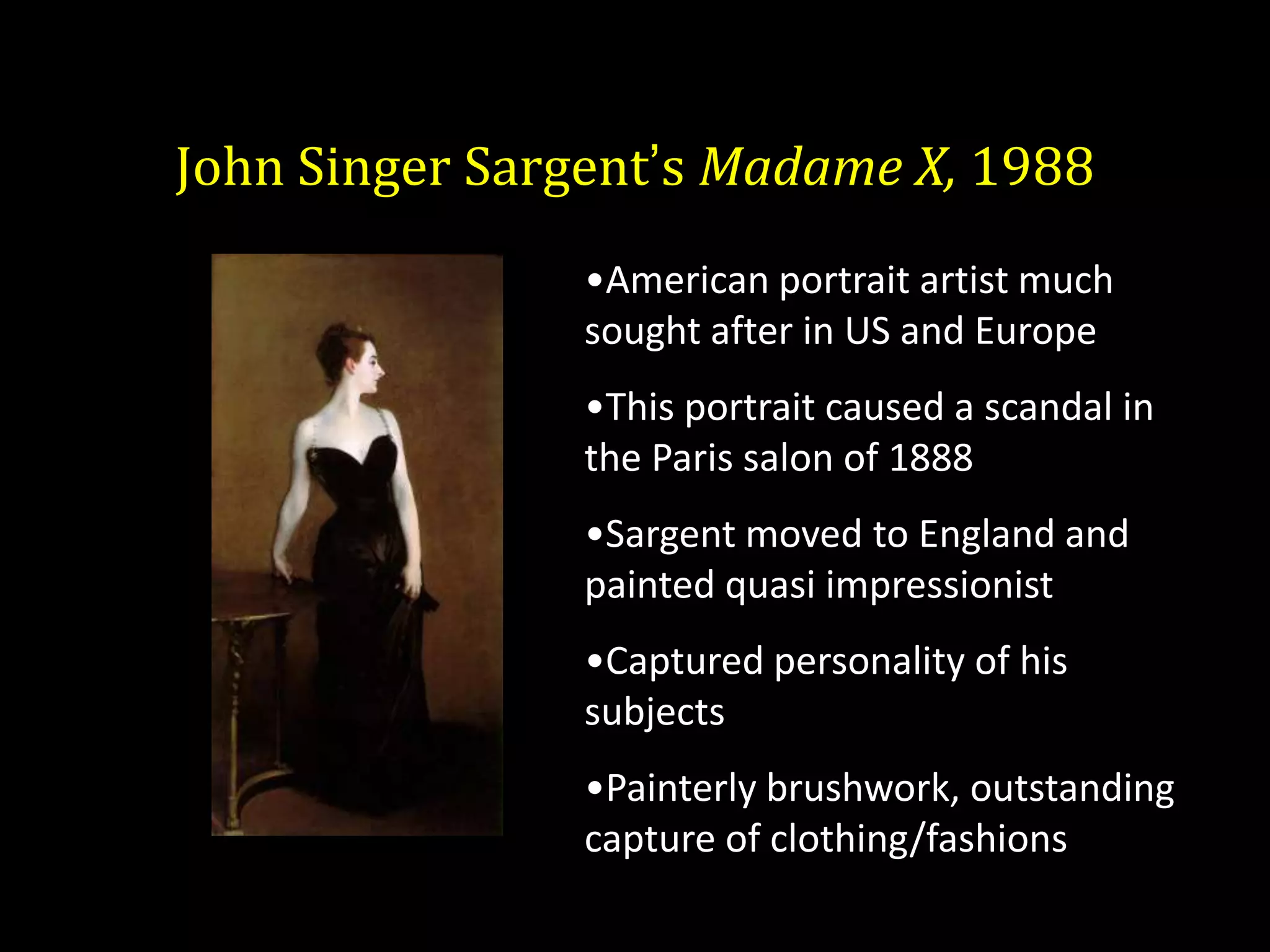 John Singer Sargent’s Madame X, 1988
                •American portrait artist much
                sought after in US and Europe
                •This portrait caused a scandal in
                the Paris salon of 1888
                •Sargent moved to England and
                painted quasi impressionist
                •Captured personality of his
                subjects
                •Painterly brushwork, outstanding
                capture of clothing/fashions
 