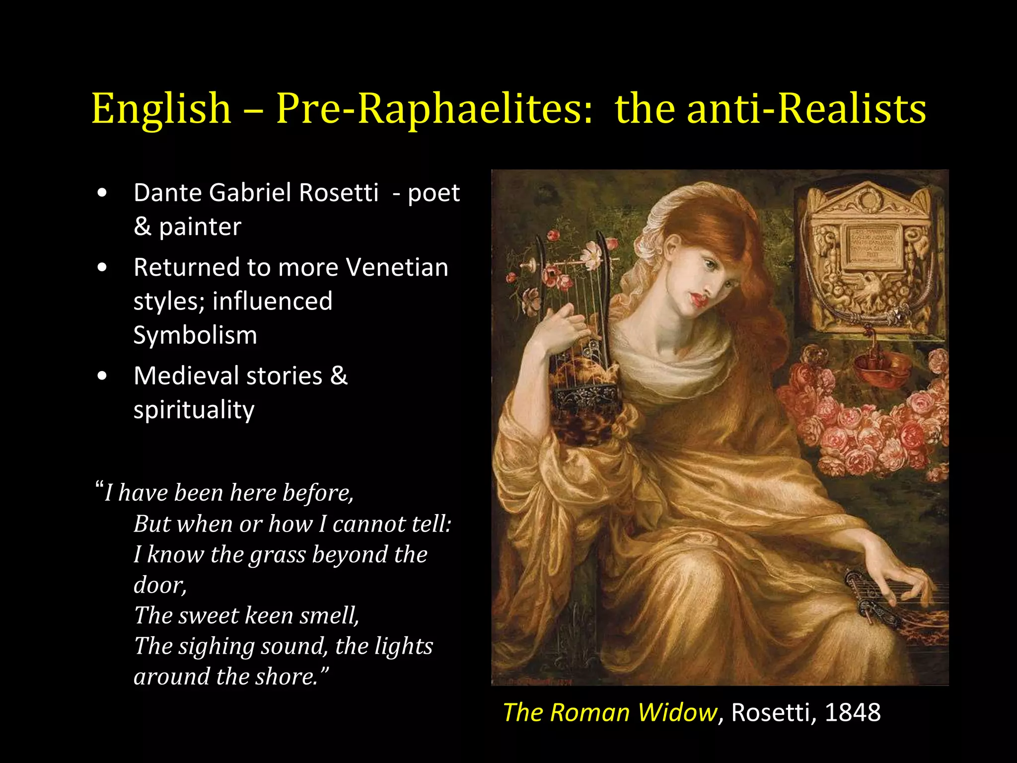 English – Pre-Raphaelites: the anti-Realists
• Dante Gabriel Rosetti - poet
  & painter
• Returned to more Venetian
  styles; influenced
  Symbolism
• Medieval stories &
  spirituality

“I have been here before,
   But when or how I cannot tell:
   I know the grass beyond the
   door,
   The sweet keen smell,
   The sighing sound, the lights
   around the shore.”
                                    The Roman Widow, Rosetti, 1848
 