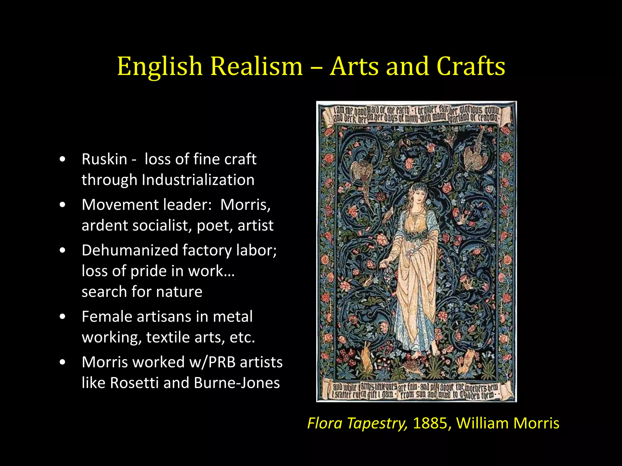 English Realism – Arts and Crafts


• Ruskin - loss of fine craft
  through Industrialization
• Movement leader: Morris,
  ardent socialist, poet, artist
• Dehumanized factory labor;
  loss of pride in work…
  search for nature
• Female artisans in metal
  working, textile arts, etc.
• Morris worked w/PRB artists
  like Rosetti and Burne-Jones

                                   Flora Tapestry, 1885, William Morris
 