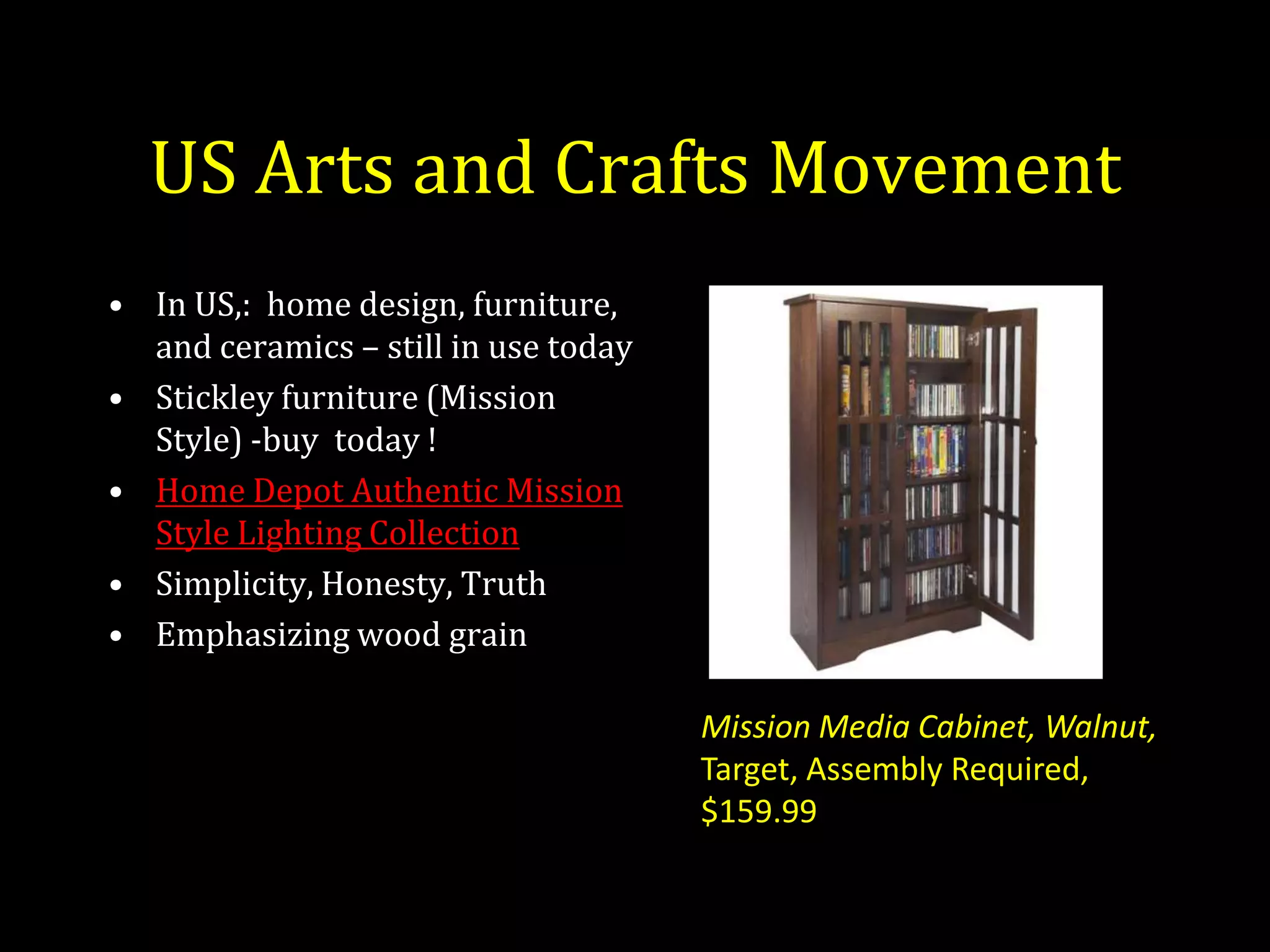 US Arts and Crafts Movement
• In US,: home design, furniture,
  and ceramics – still in use today
• Stickley furniture (Mission
  Style) -buy today !
• Home Depot Authentic Mission
  Style Lighting Collection
• Simplicity, Honesty, Truth
• Emphasizing wood grain

                                      Mission Media Cabinet, Walnut,
                                      Target, Assembly Required,
                                      $159.99
 