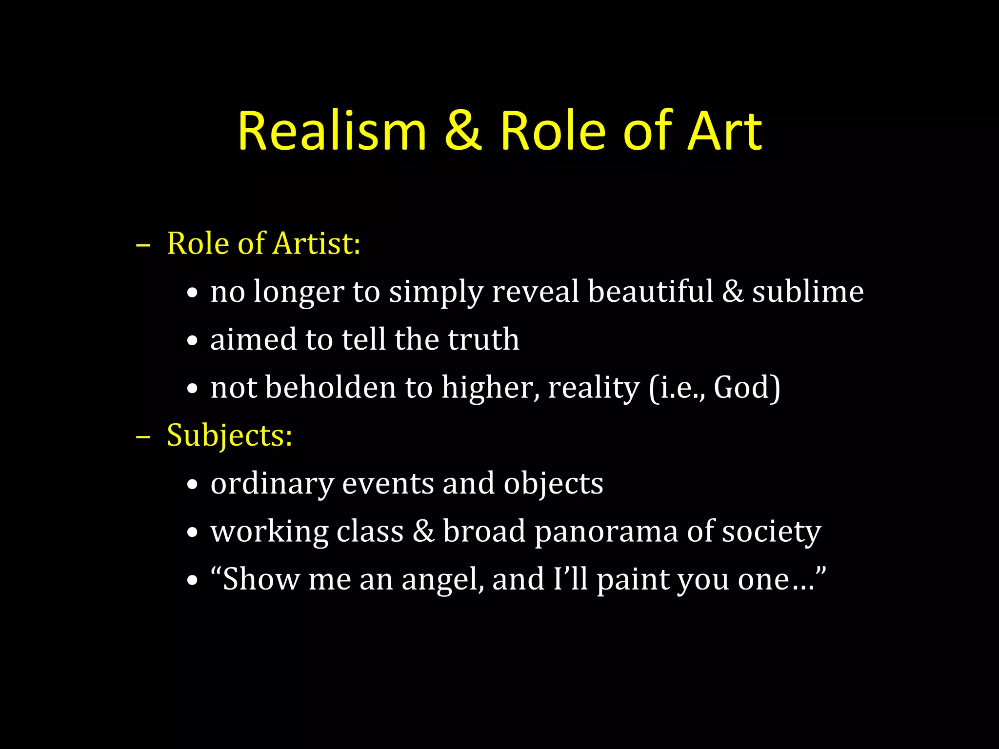 Realism & Role of Art
– Role of Artist:
   • no longer to simply reveal beautiful & sublime
   • aimed to tell the truth
   • not beholden to higher, reality (i.e., God)
– Subjects:
   • ordinary events and objects
   • working class & broad panorama of society
   • “Show me an angel, and I’ll paint you one…”
 