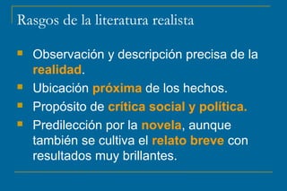 Rasgos de la literatura realista
 Observación y descripción precisa de la
realidad.
 Ubicación próxima de los hechos.
 Propósito de crítica social y política.
 Predilección por la novela, aunque
también se cultiva el relato breve con
resultados muy brillantes.
 