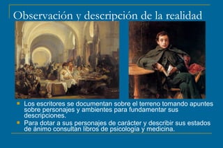 Observación y descripción de la realidad
 Los escritores se documentan sobre el terreno tomando apuntes
sobre personajes y ambientes para fundamentar sus
descripciones.
 Para dotar a sus personajes de carácter y describir sus estados
de ánimo consultan libros de psicología y medicina.
 