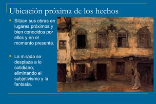 Ubicación próxima de los hechos
 Sitúan sus obras en
lugares próximos y
bien conocidos por
ellos y en el
momento presente.
 La mirada se
desplaza a lo
cotidiano,
eliminando el
subjetivismo y la
fantasía.
 