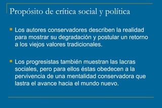 Propósito de crítica social y política
 Los autores conservadores describen la realidad
para mostrar su degradación y postular un retorno
a los viejos valores tradicionales.
 Los progresistas también muestran las lacras
sociales, pero para ellos éstas obedecen a la
pervivencia de una mentalidad conservadora que
lastra el avance hacia el mundo nuevo.
 