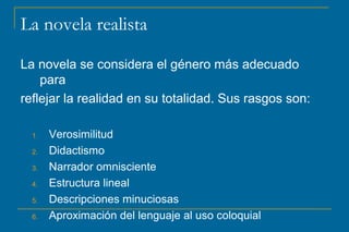 La novela realista
La novela se considera el género más adecuado
para
reflejar la realidad en su totalidad. Sus rasgos son:
1. Verosimilitud
2. Didactismo
3. Narrador omnisciente
4. Estructura lineal
5. Descripciones minuciosas
6. Aproximación del lenguaje al uso coloquial
 