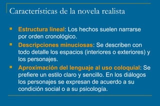 Características de la novela realista
 Estructura lineal: Los hechos suelen narrarse
por orden cronológico.
 Descripciones minuciosas: Se describen con
todo detalle los espacios (interiores o exteriores) y
los personajes.
 Aproximación del lenguaje al uso coloquial: Se
prefiere un estilo claro y sencillo. En los diálogos
los personajes se expresan de acuerdo a su
condición social o a su psicología.
 