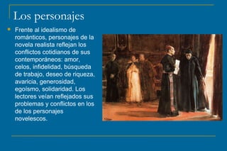 Los personajes
 Frente al idealismo de
románticos, personajes de la
novela realista reflejan los
conflictos cotidianos de sus
contemporáneos: amor,
celos, infidelidad, búsqueda
de trabajo, deseo de riqueza,
avaricia, generosidad,
egoísmo, solidaridad. Los
lectores veían reflejados sus
problemas y conflictos en los
de los personajes
novelescos.
 