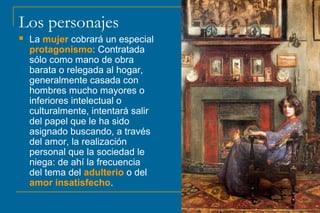 Los personajes
 La mujer cobrará un especial
protagonismo: Contratada
sólo como mano de obra
barata o relegada al hogar,
generalmente casada con
hombres mucho mayores o
inferiores intelectual o
culturalmente, intentará salir
del papel que le ha sido
asignado buscando, a través
del amor, la realización
personal que la sociedad le
niega: de ahí la frecuencia
del tema del adulterio o del
amor insatisfecho.
 
