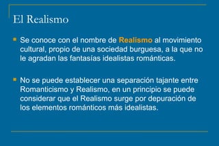 El Realismo
 Se conoce con el nombre de Realismo al movimiento
cultural, propio de una sociedad burguesa, a la que no
le agradan las fantasías idealistas románticas.
 No se puede establecer una separación tajante entre
Romanticismo y Realismo, en un principio se puede
considerar que el Realismo surge por depuración de
los elementos románticos más idealistas.
 