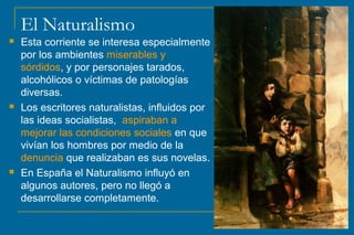 El Naturalismo
 Esta corriente se interesa especialmente
por los ambientes miserables y
sórdidos, y por personajes tarados,
alcohólicos o víctimas de patologías
diversas.
 Los escritores naturalistas, influidos por
las ideas socialistas, aspiraban a
mejorar las condiciones sociales en que
vivían los hombres por medio de la
denuncia que realizaban es sus novelas.
 En España el Naturalismo influyó en
algunos autores, pero no llegó a
desarrollarse completamente.
 