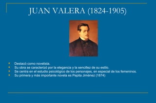JUAN VALERA (1824-1905)
 Destacó como novelista.
 Su obra se caracterizó por la elegancia y la sencillez de su estilo.
 Se centra en el estudio psicológico de los personajes, en especial de los femeninos.
 Su primera y más importante novela es Pepita Jiménez (1874)
 