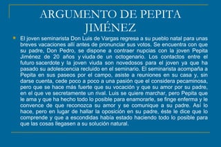 ARGUMENTO DE PEPITA
JIMÉNEZ
 El joven seminarista Don Luis de Vargas regresa a su pueblo natal para unas
breves vacaciones allí antes de pronunciar sus votos. Se encuentra con que
su padre, Don Pedro, se dispone a contraer nupcias con la joven Pepita
Jiménez de 20 años y viuda de un octogenario. Los contactos entre el
futuro sacerdote y la joven viuda son novedosos para el joven ya que ha
pasado su adolescencia recluido en el seminario. El seminarista acompaña a
Pepita en sus paseos por el campo, asiste a reuniones en su casa y, sin
darse cuenta, cede poco a poco a una pasión que el considera pecaminosa,
pero que se hace más fuerte que su vocación y que su amor por su padre,
en el que ve secretamente un rival. Luis se quiere marchar, pero Pepita que
le ama y que ha hecho todo lo posible para enamorarle, se finge enferma y le
convence de que reconozca su amor y se comunique a su padre. Así lo
hace, pero en lugar de hallar la oposición en su padre, éste le dice que lo
comprende y que a escondidas había estado haciendo todo lo posible para
que las cosas llegasen a su solución natural.
 