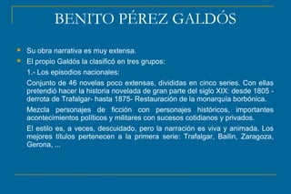 BENITO PÉREZ GALDÓS
 Su obra narrativa es muy extensa.
 El propio Galdós la clasificó en tres grupos:
1.- Los episodios nacionales:
Conjunto de 46 novelas poco extensas, divididas en cinco series. Con ellas
pretendió hacer la historia novelada de gran parte del siglo XIX: desde 1805 -
derrota de Trafalgar- hasta 1875- Restauración de la monarquía borbónica.
Mezcla personajes de ficción con personajes históricos, importantes
acontecimientos políticos y militares con sucesos cotidianos y privados.
El estilo es, a veces, descuidado, pero la narración es viva y animada. Los
mejores títulos pertenecen a la primera serie: Trafalgar, Bailin, Zaragoza,
Gerona, ...
 